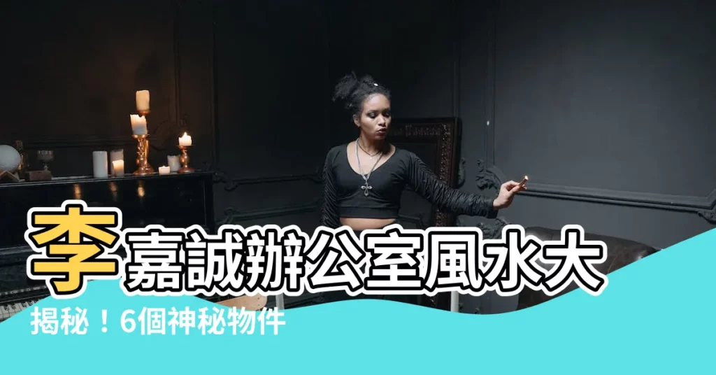 【李嘉誠辦公室風水】李嘉誠辦公室風水大揭秘！6個神秘物件解謎你身邊的風水奧秘