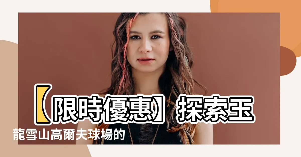 【玉龍雪山高爾夫球場】【限時優惠】探索玉龍雪山高爾夫球場的奢華體驗！