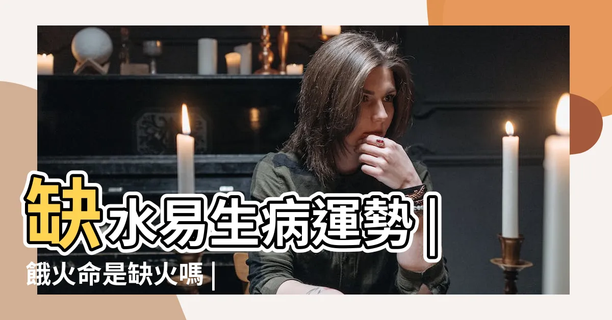 【餓火】缺水易生病運勢 |餓火命是缺火嗎 |什麼是餓火命 |