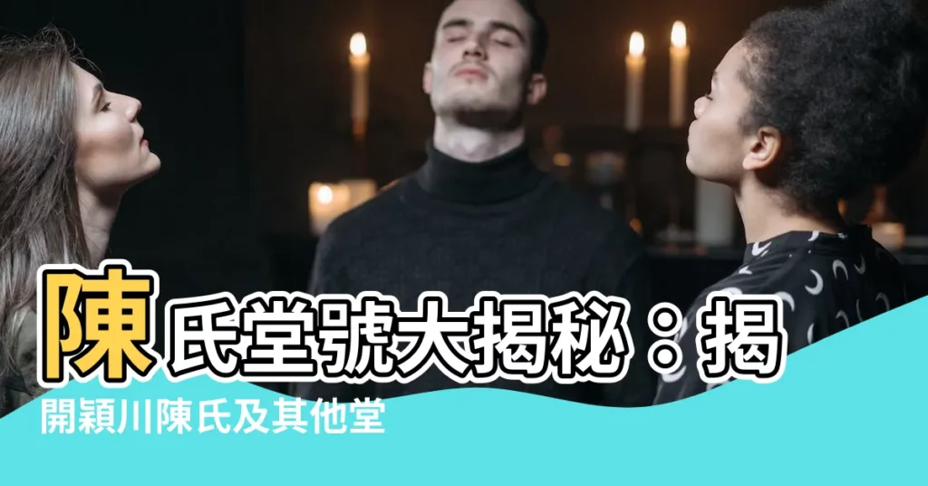 【陳氏堂號】陳氏堂號大揭秘：揭開穎川陳氏及其他堂號的神秘面紗！