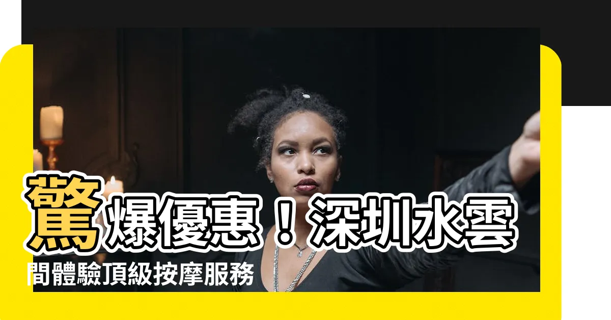 【深圳水雲間】驚爆優惠！深圳水雲間體驗頂級按摩服務，價格殺很大！