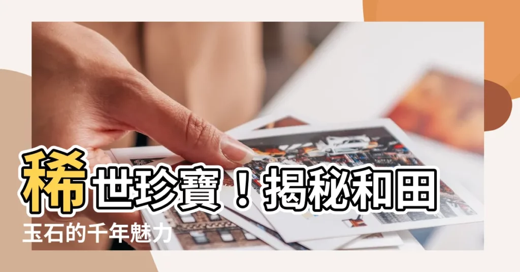 【和田玉石】稀世珍寶！揭秘和田玉石的千年魅力