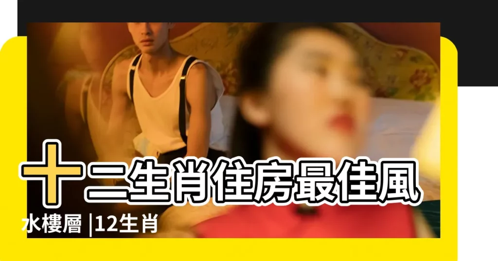 十二生肖住房最佳風水樓層 |12生肖住什麼樓層最好運 |選好了讓你住的風生水起 |【各生生肖怎麼選樓層】