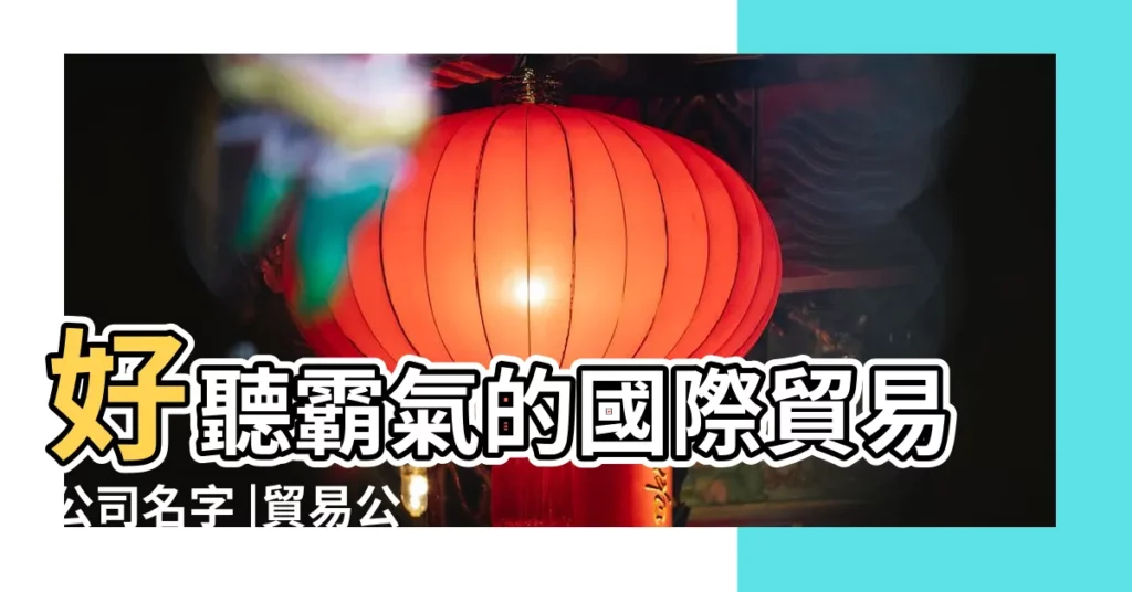 好聽霸氣的國際貿易公司名字 |貿易公司名字大全集適合貿易公司起的名字 |商貿公司起名 |【貿易類的公司好名稱】