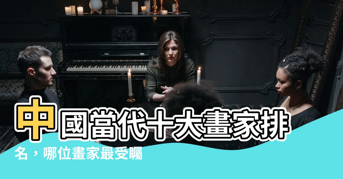 【中國畫家排名】中國當代十大畫家排名，哪位畫家最受矚目？