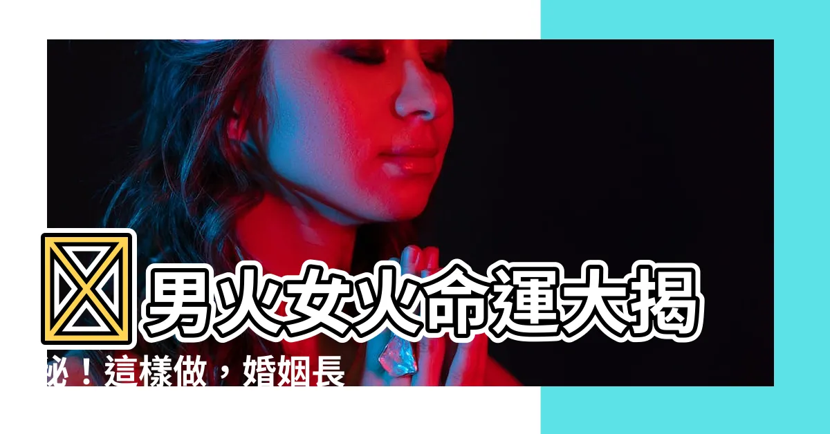 【男火女火】🔥男火女火命運大揭秘！這樣做，婚姻長長久久🔥
