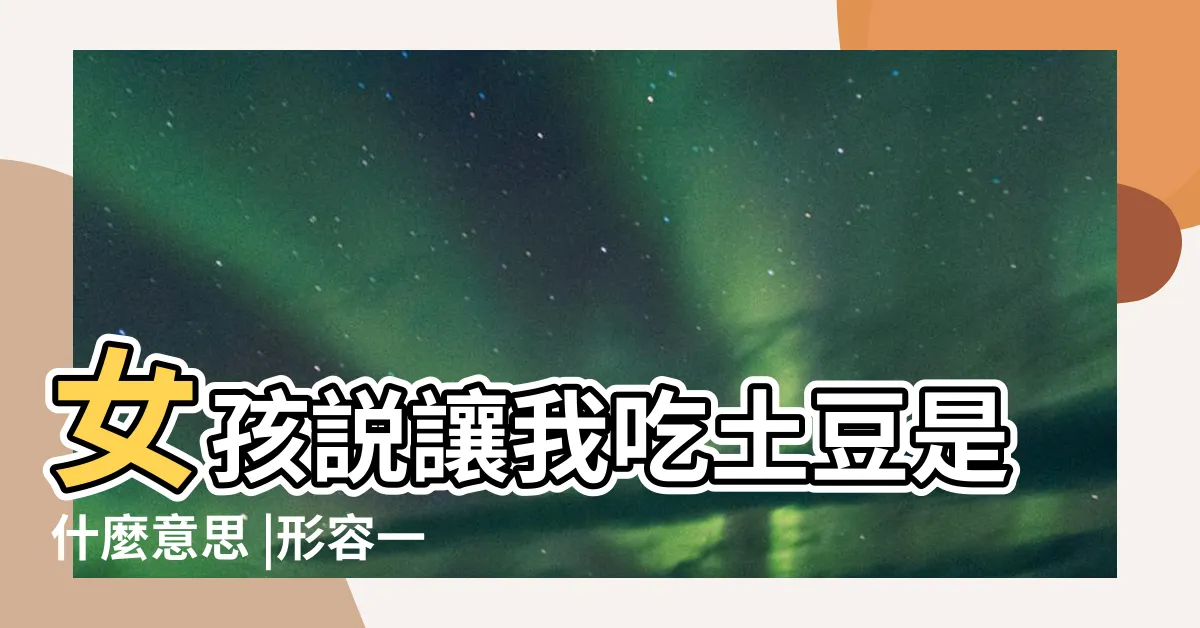 【吃土豆 意思】女孩説讓我吃土豆是什麼意思 |形容一個人是什麼意思 |