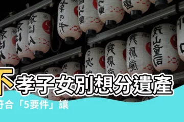 【不孝子女】不孝子女別想分遺產！符合「5要件」讓你喪失繼承權
