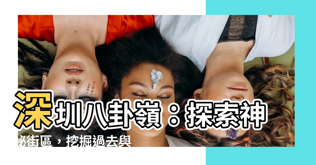 【深圳八卦嶺】深圳八卦嶺：探索神秘街區，挖掘過去與美味的交織之地