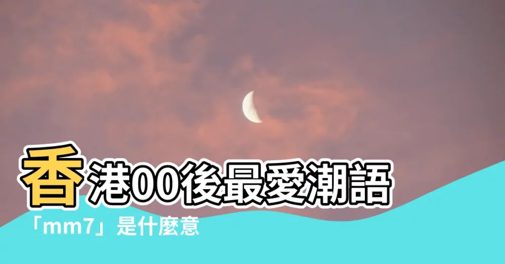 【mm7意思】香港00後最愛潮語「mm7」是什麼意思？快來學一下！