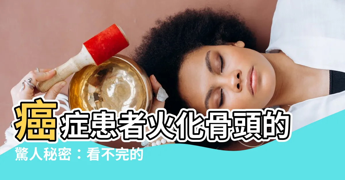 【癌症火化骨頭】癌症患者火化骨頭的驚人秘密：看不完的背後含義！