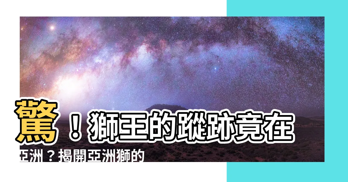 【獅子住在哪裡】驚！獅王的蹤跡竟在亞洲？揭開亞洲獅的神秘棲地