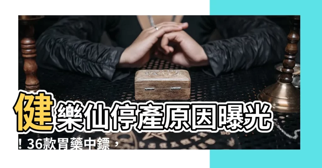 【健樂仙停產原因】健樂仙停產原因曝光！36款胃藥中鏢，8/1全面禁用