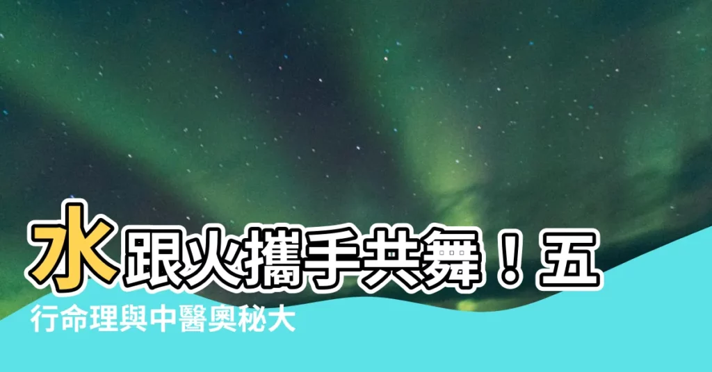 【水跟火】水跟火攜手共舞！五行命理與中醫奧秘大揭密