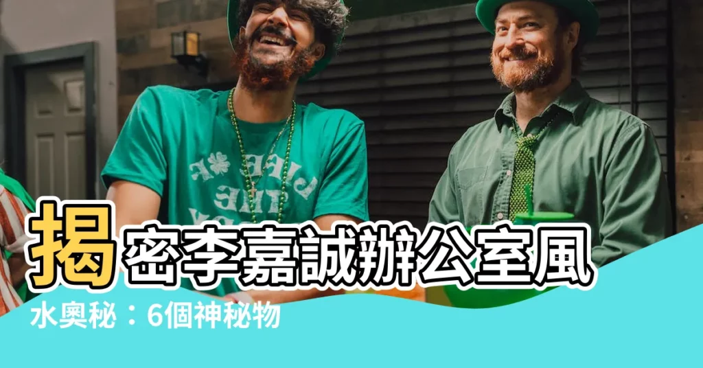 【李嘉誠辦公室風水】揭密李嘉誠辦公室風水奧秘：6個神秘物件，風生水起