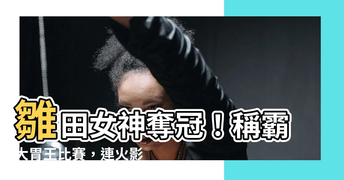 【雛田 大胃王】雛田女神奪冠！稱霸大胃王比賽，連火影也不如她！