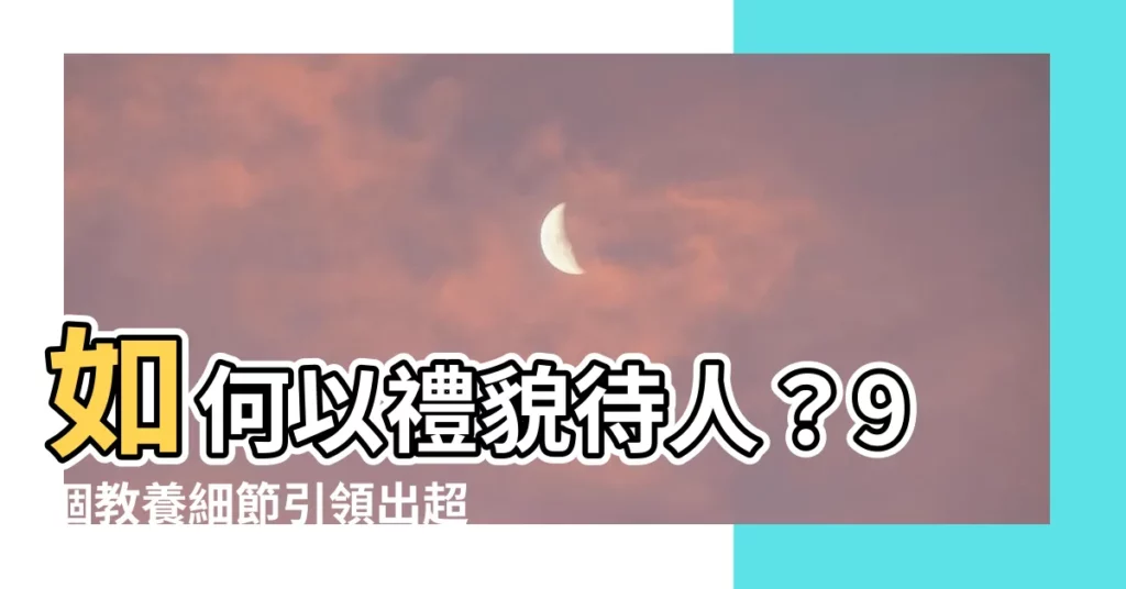 【待人有禮意思】如何以禮貌待人？9個教養細節引領出超凡待人態度！