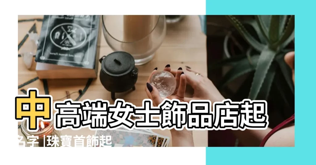 中高端女士飾品店起名字 |珠寶首飾起洋氣品牌感強的商標名字 |洋氣的首飾店名字 |【首飾店鋪起個洋氣名字】