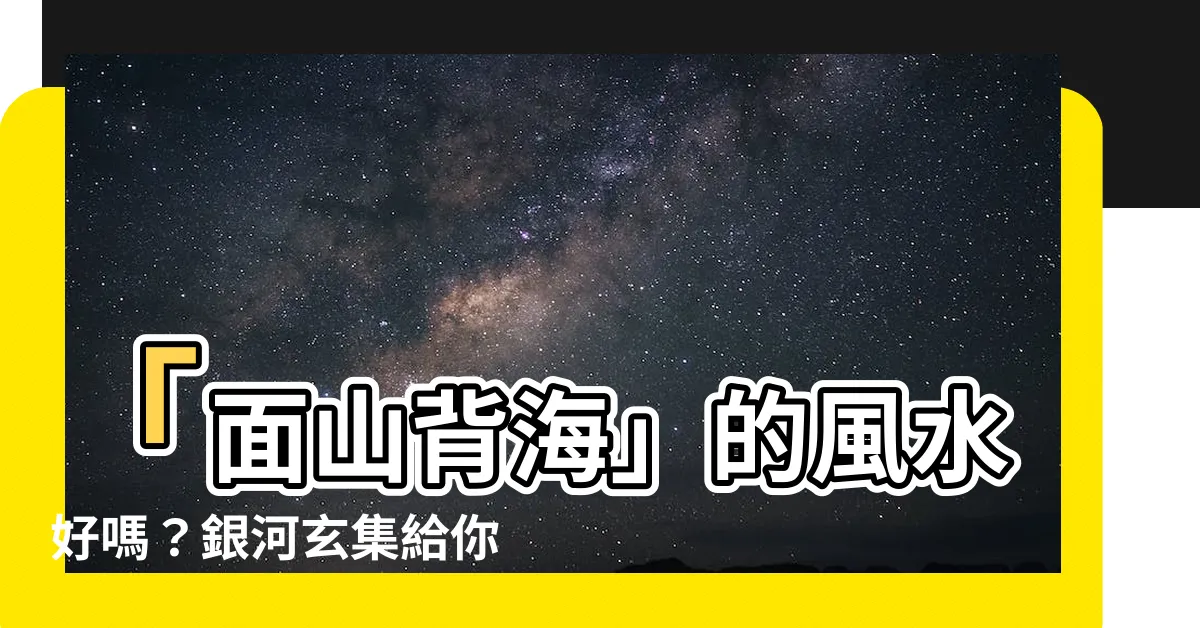 【面山背海】「面山背海」的風水好嗎？銀河玄集給你答案！