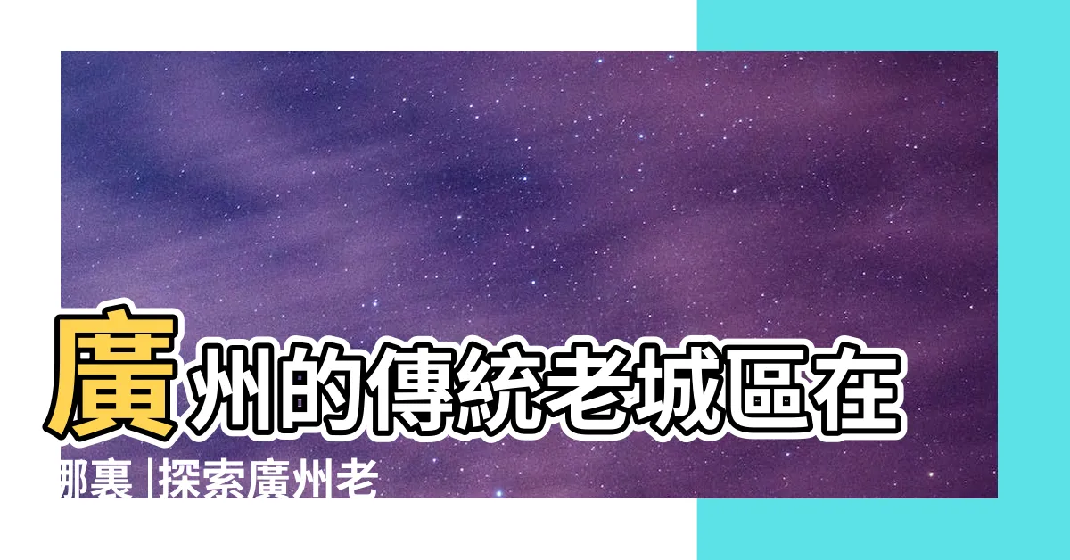 【廣州舊城區】廣州的傳統老城區在哪裏 |探索廣州老城區 |廣州老城區 |