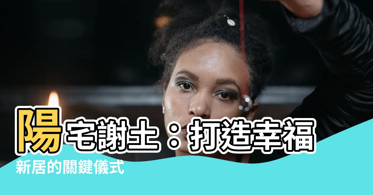 【陽宅謝土】陽宅謝土：打造幸福新居的關鍵儀式