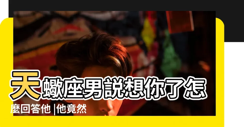 天蠍座男説想你了怎麼回答他 |他竟然説有壓力 |跟天蠍男説想他 |【天蠍男説他太想我了】