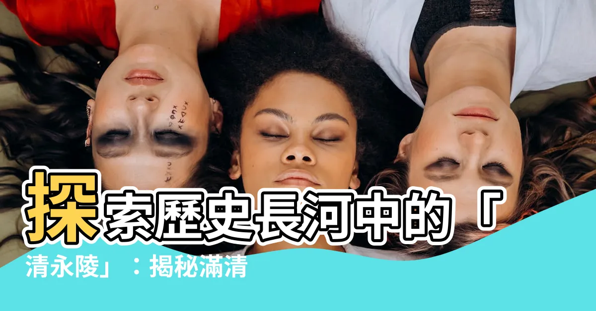 【清永陵】探索歷史長河中的「清永陵」：揭秘滿清帝王的安息之地