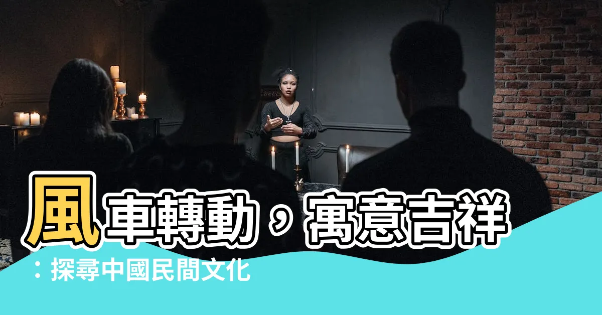 【風車 寓意】風車轉動，寓意吉祥：探尋中國民間文化的風車傳承
