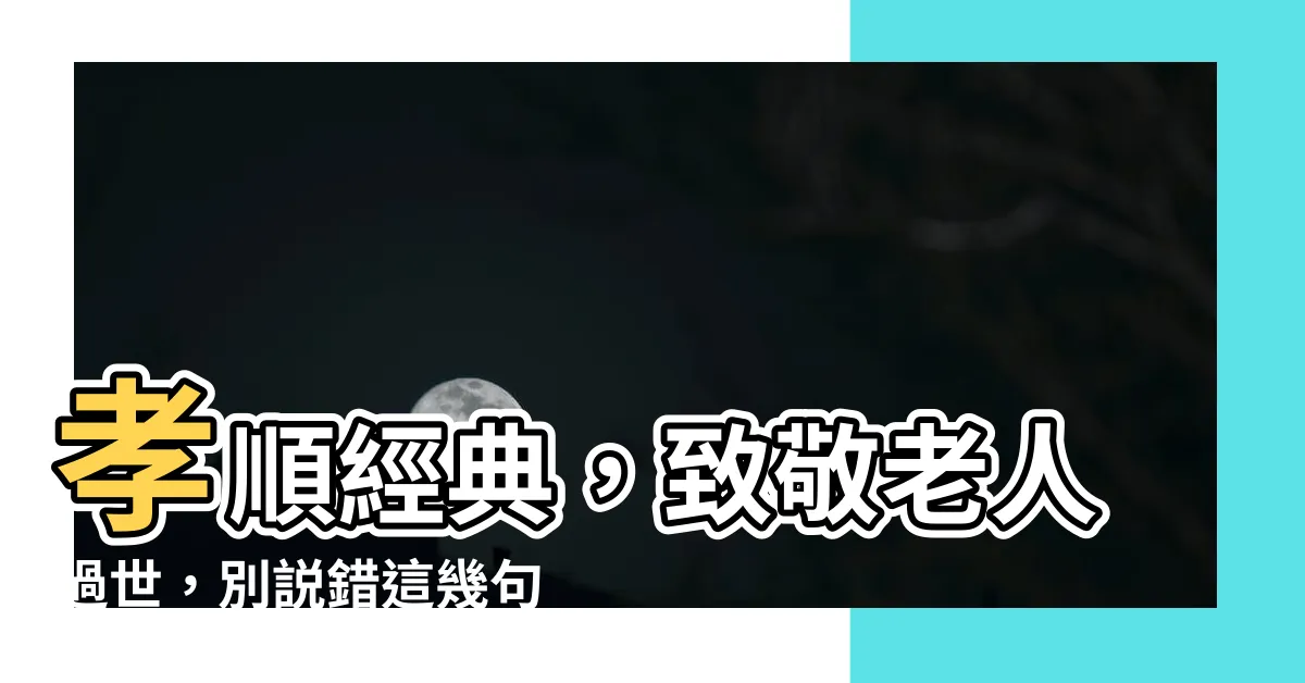 【老人過世】孝順經典，致敬老人過世，別説錯這幾句話