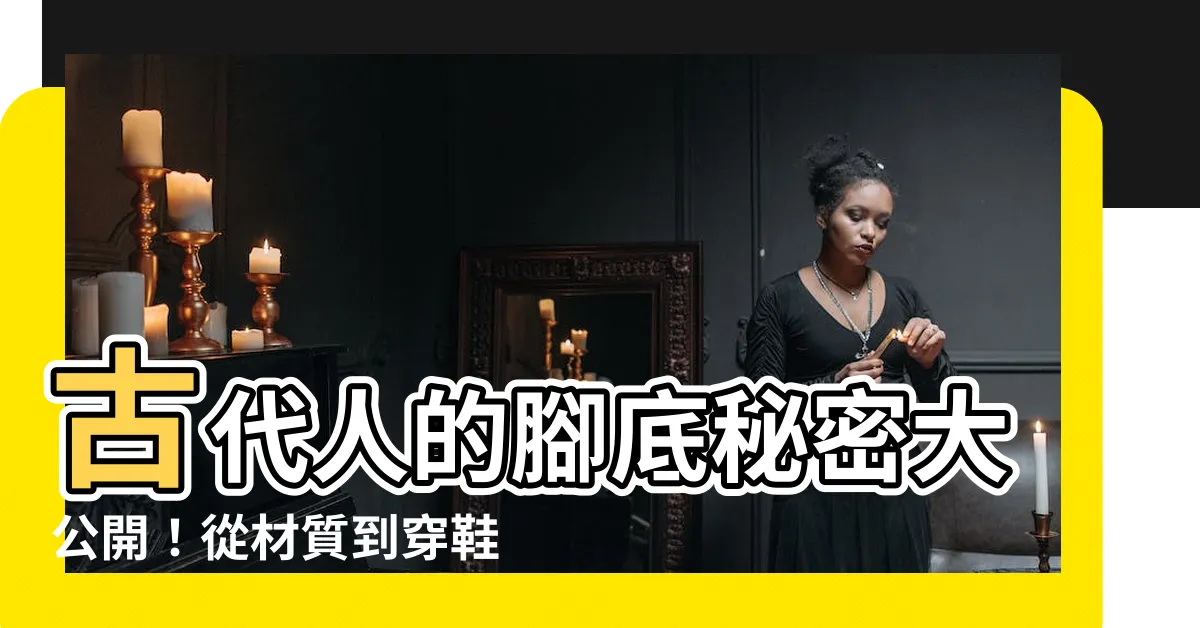 【古代鞋底】古代人的腳底秘密大公開！從材質到穿鞋習慣一次看懂