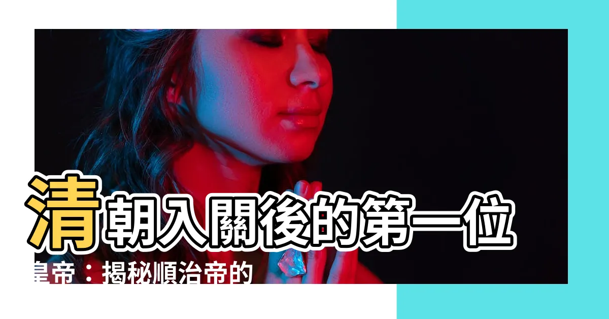 【清朝入關第一個皇帝】清朝入關後的第一位皇帝：揭秘順治帝的傳奇一生
