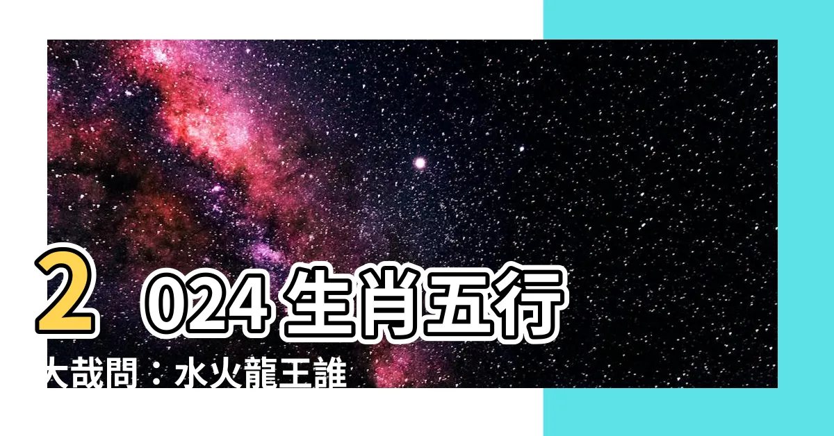【2024年生肖五行】2024 生肖五行大哉問：水火龍王誰稱霸？