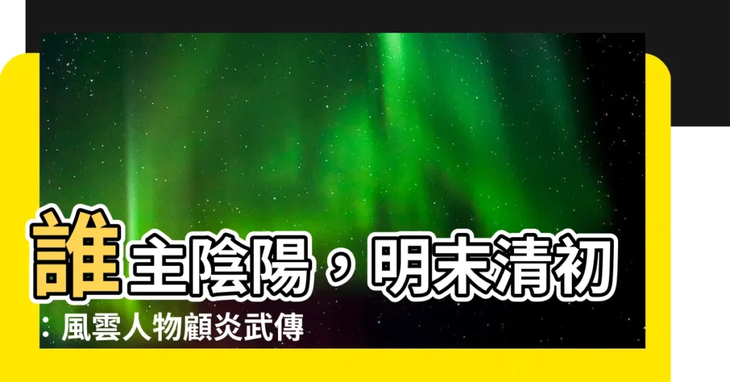 【誰主陰陽明末清初人物】誰主陰陽，明末清初：風雲人物顧炎武傳奇