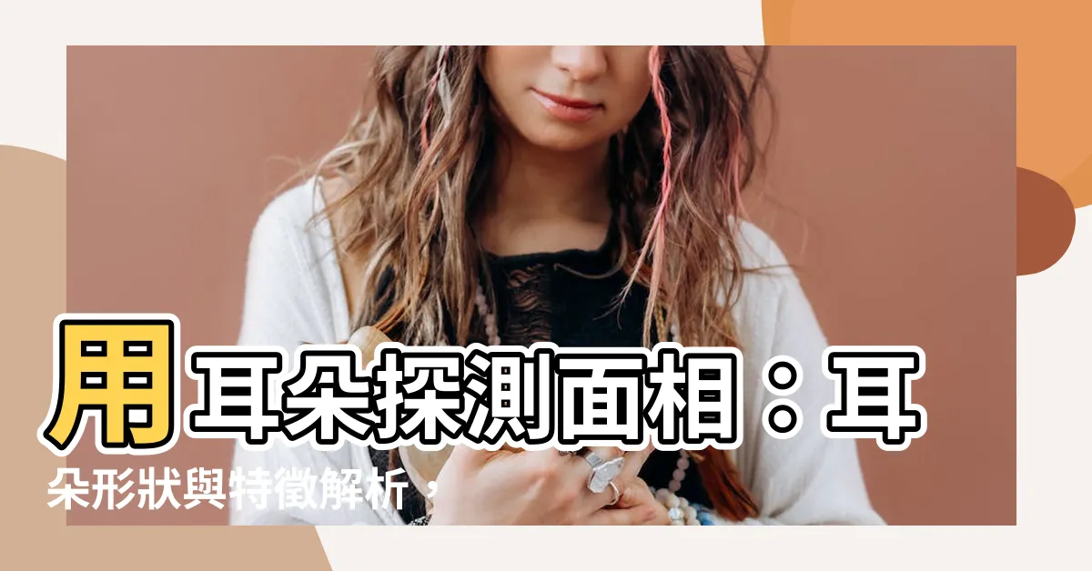 【耳朵 面相】用耳朵探測面相：耳朵形狀與特徵解析，揭開性格與運勢的秘密