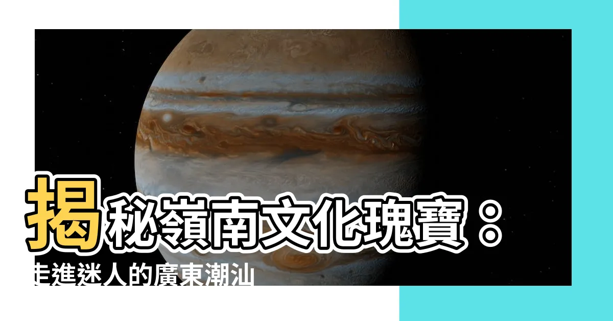 【廣東潮汕】揭秘嶺南文化瑰寶：走進迷人的廣東潮汕