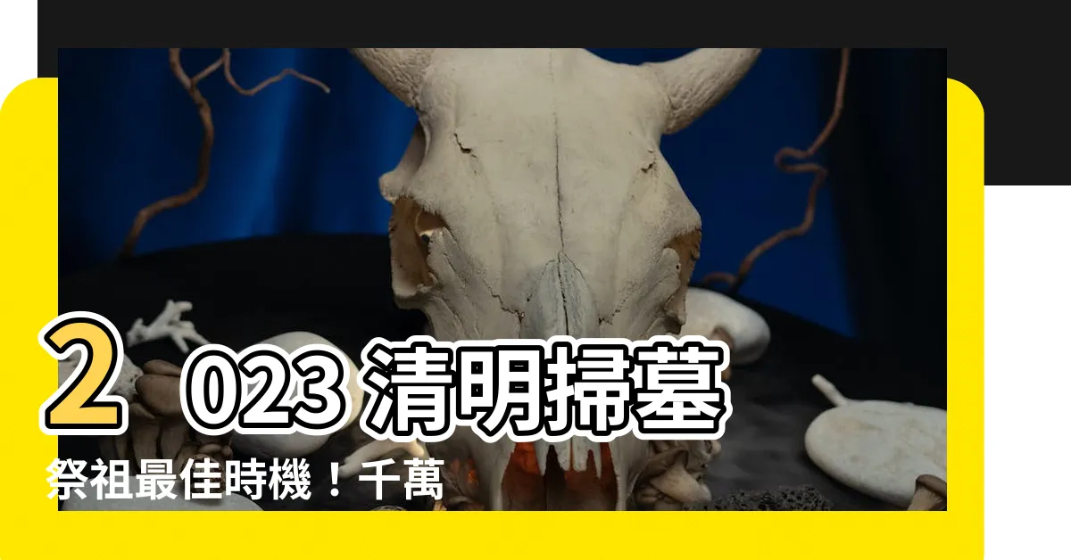 【2023 清明掃墓吉日】2023 清明掃墓祭祖最佳時機！千萬別錯過這天！