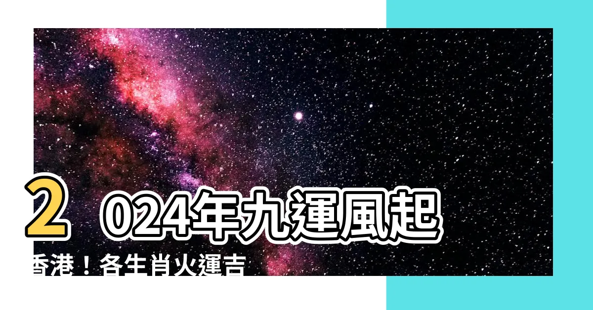 【九運 旺 什麼 生肖】2024年九運風起香港！各生肖火運吉位大曝光！