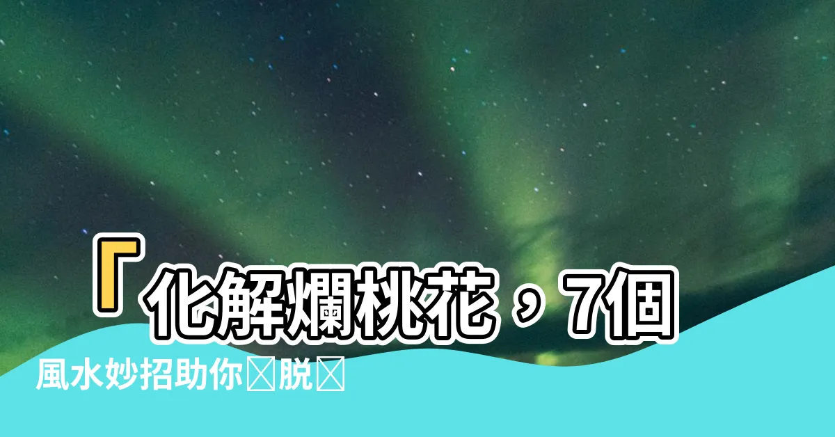 【化解爛桃花】「化解爛桃花，7個風水妙招助你擺脱糾纏！」