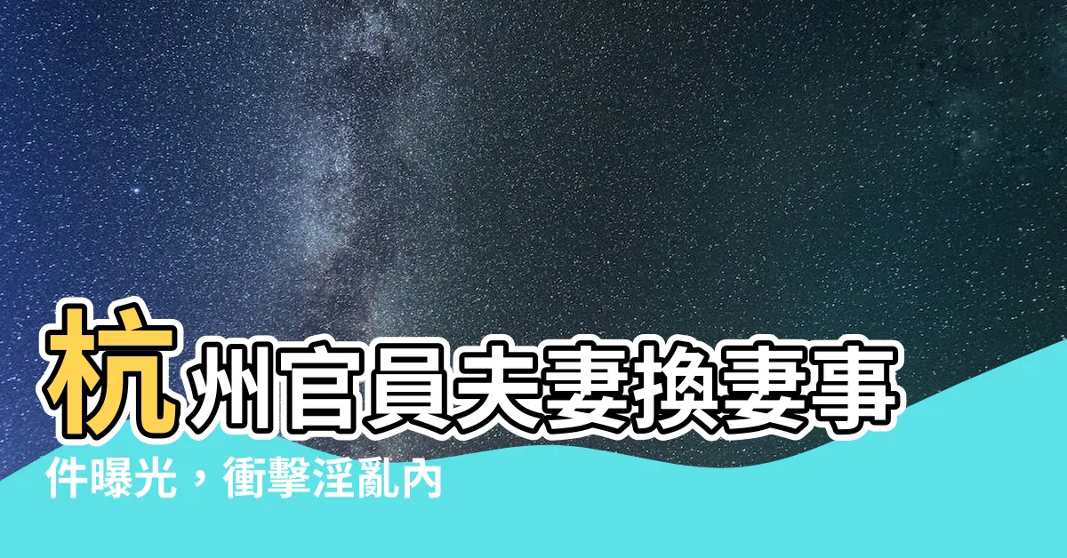 【官員夫妻杭州換妻】杭州官員夫妻換妻事件曝光，衝擊淫亂內幕問世！