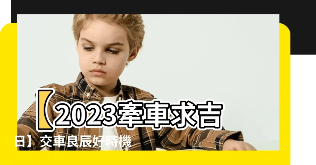 【2023 牽車吉日】【2023牽車求吉日】交車良辰好時機萬中選一