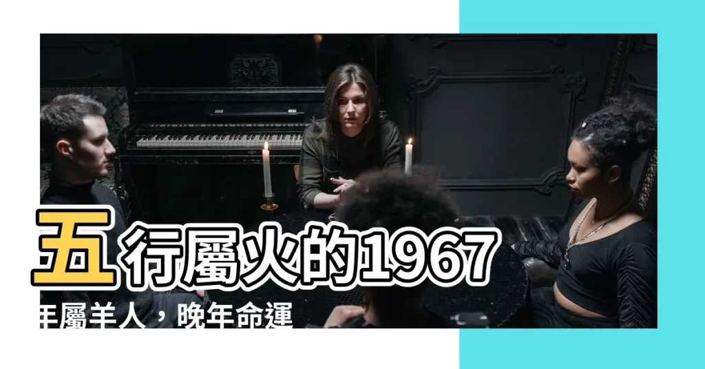 【1967五行】五行屬火的1967年屬羊人，晚年命運大解析！
