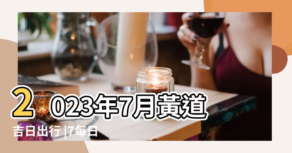 2023年7月黃道吉日出行 |7每日宜忌 |2022年7月黃道吉日一覽表 |【良辰吉日七月】