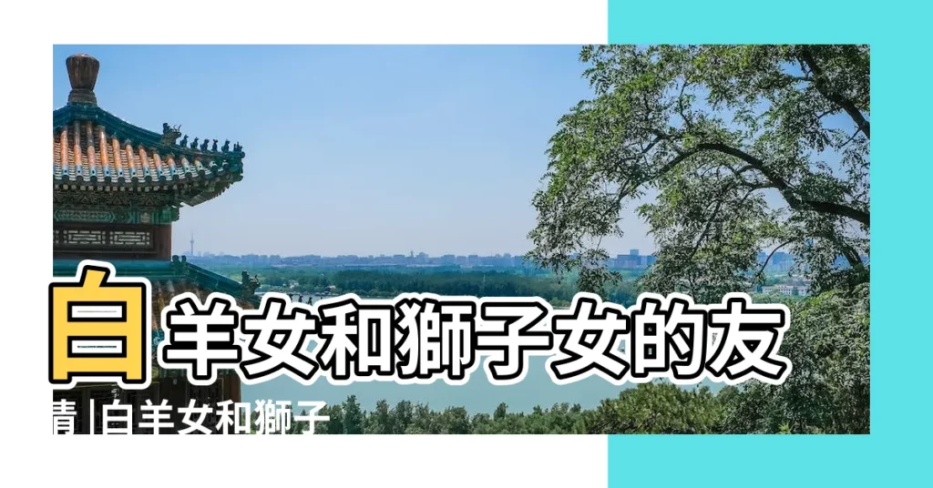 白羊女和獅子女的友情 |白羊女和獅子女的友誼會長嘛 |白羊女和獅子女適合當很好的朋友麼 |【獅子女和白羊女做朋友】