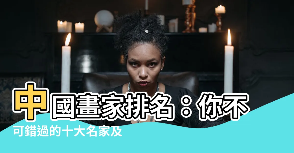 【中國畫家排名】中國畫家排名:你不可錯過的十大名家及其代表作