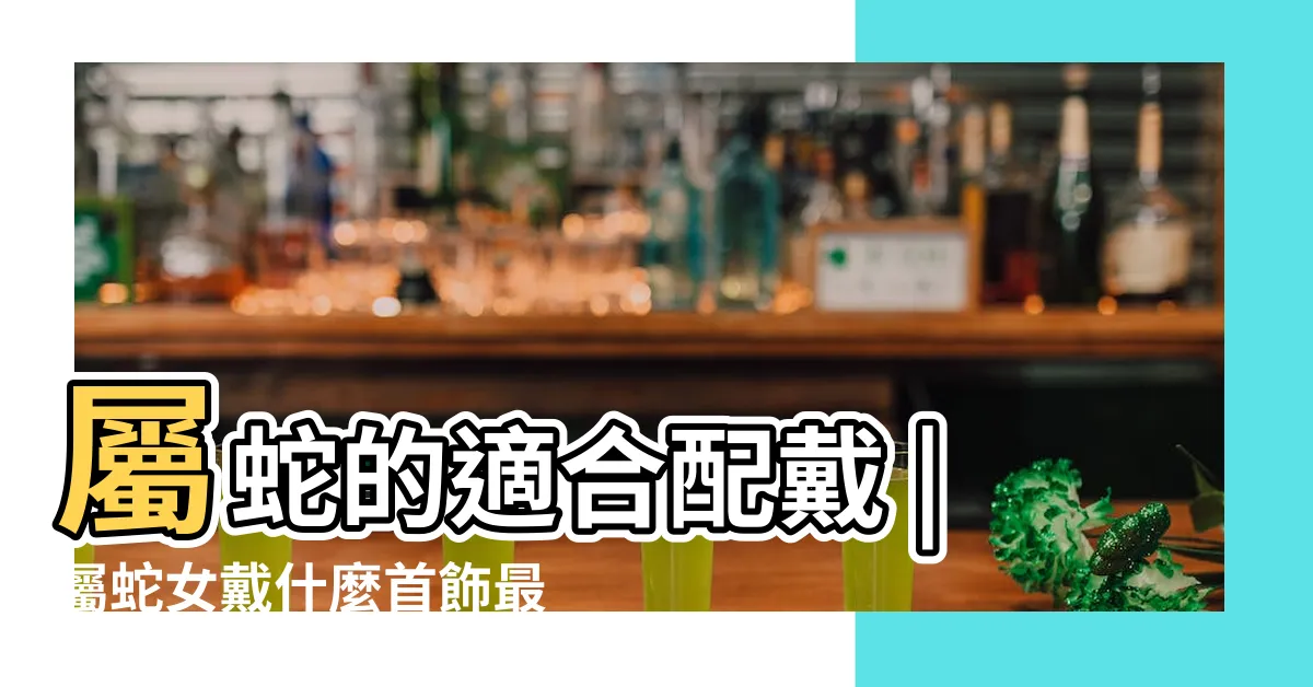 【屬蛇手飾】屬蛇的適合配戴 |屬蛇女戴什麼首飾最好 |屬蛇佩戴什麼飾品最好 |