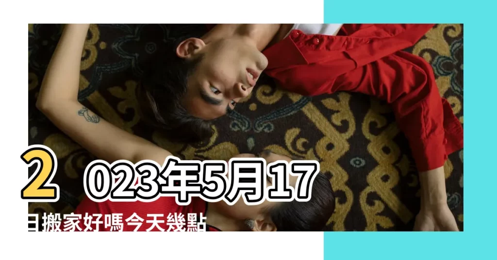 2023年5月17日搬家好嗎今天幾點適合搬家入宅好 |2023年5月17日搬家好嗎適合喬遷入宅嗎 |2023年5月17日可以搬家嗎今天搬遷好不好 |【今天5月17搬家好不好】