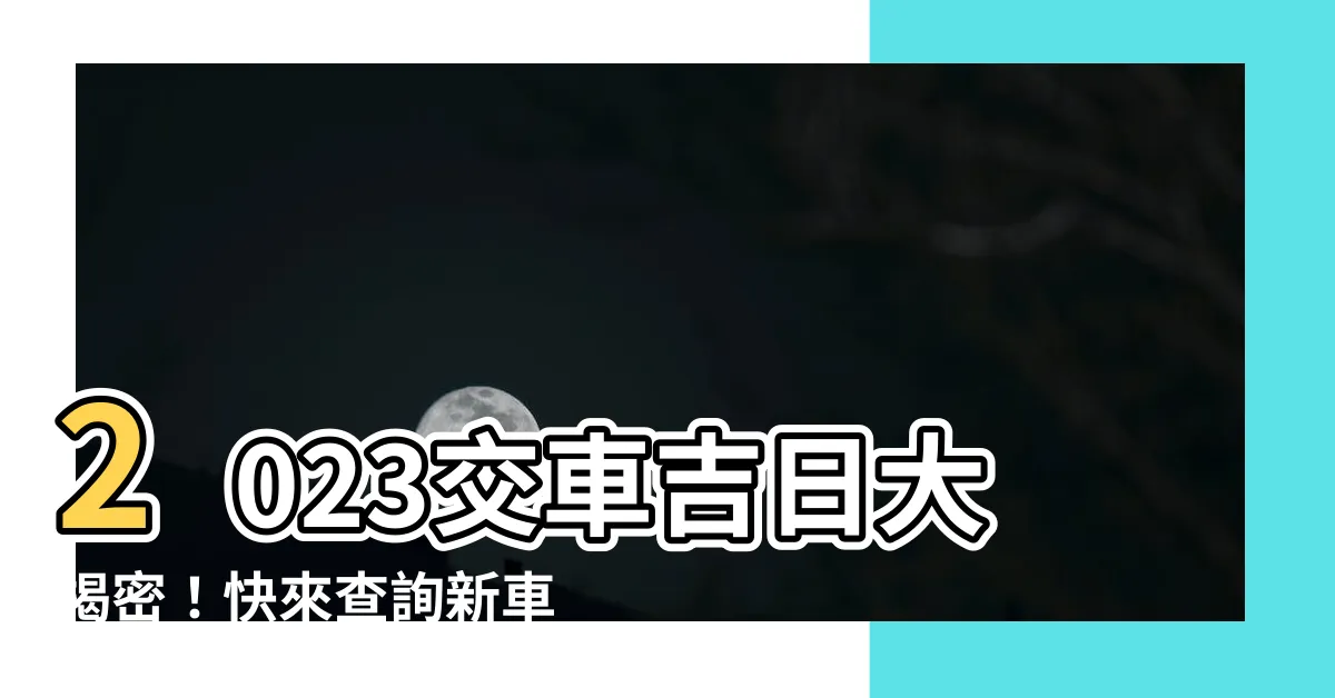 【2023交車吉日】2023交車吉日大揭密！快來查詢新車交車好日子