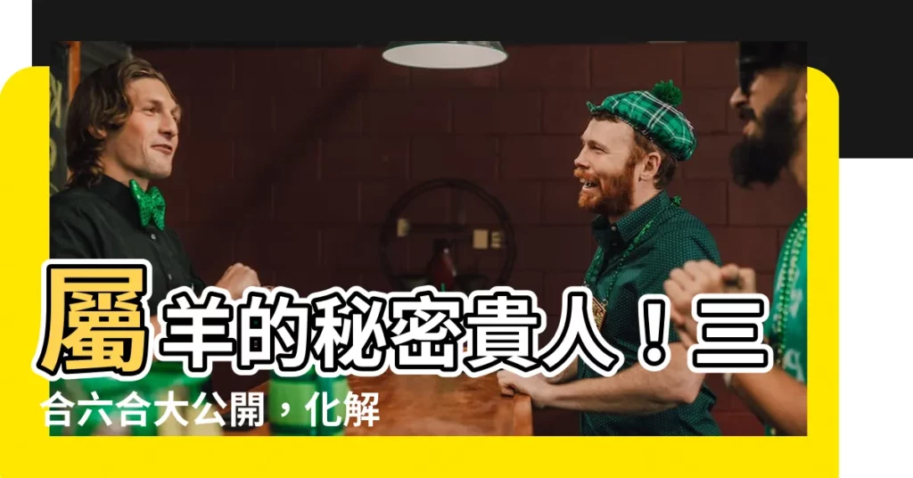 【屬羊的三合】屬羊的秘密貴人！三合六合大公開，化解犯太歲