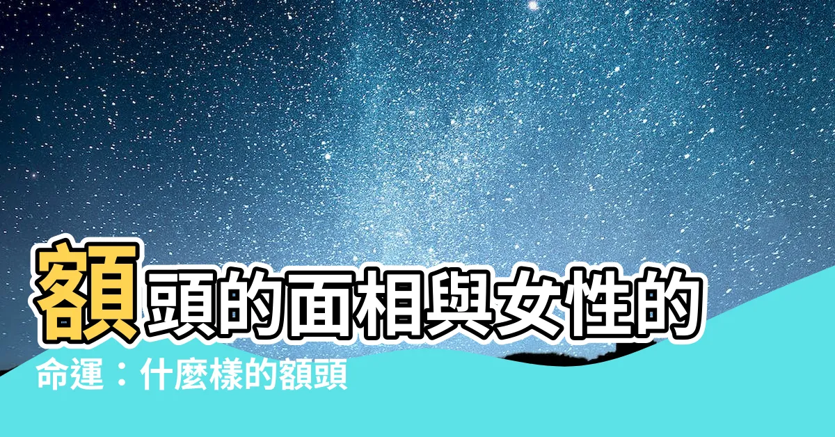 【額頭 面相 女】額頭的面相與女性的命運：什麼樣的額頭是好面相？