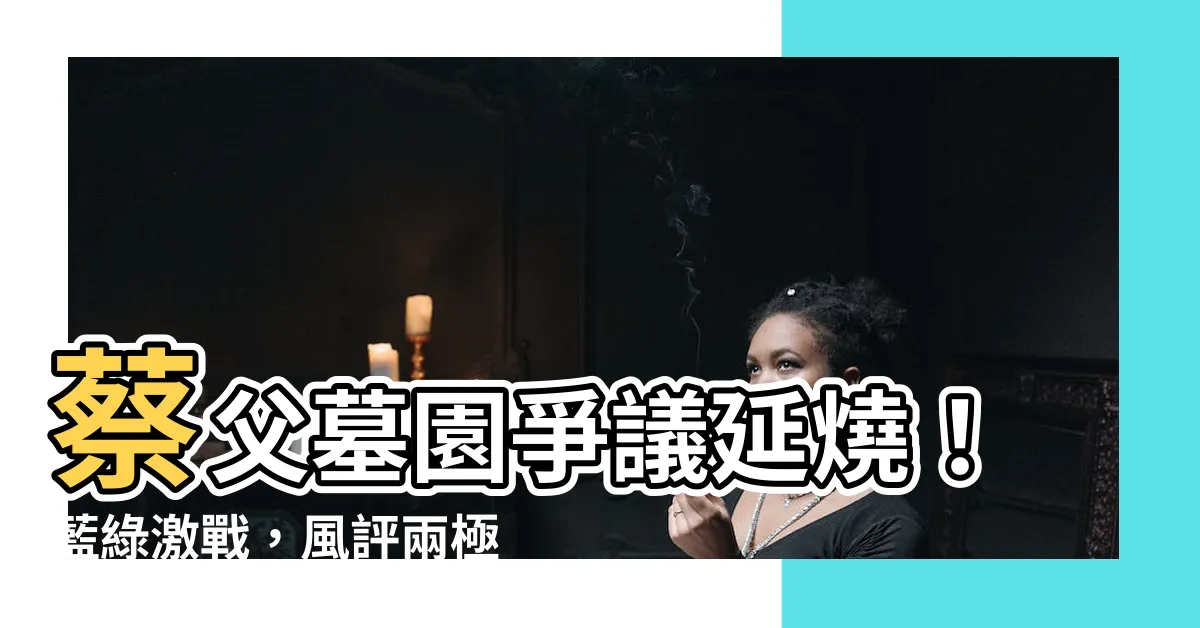 【蔡英文家族墓園】蔡父墓園爭議延燒！藍綠激戰，風評兩極